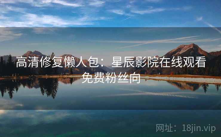 高清修复懒人包：星辰影院在线观看免费粉丝向