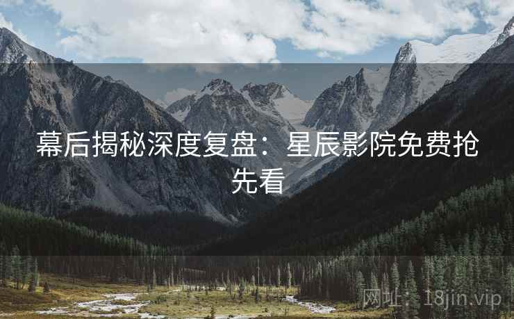 幕后揭秘深度复盘：星辰影院免费抢先看