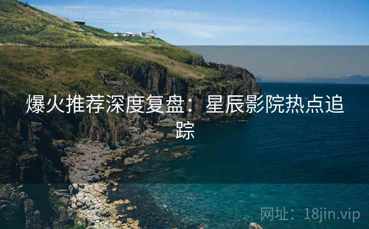 爆火推荐深度复盘：星辰影院热点追踪