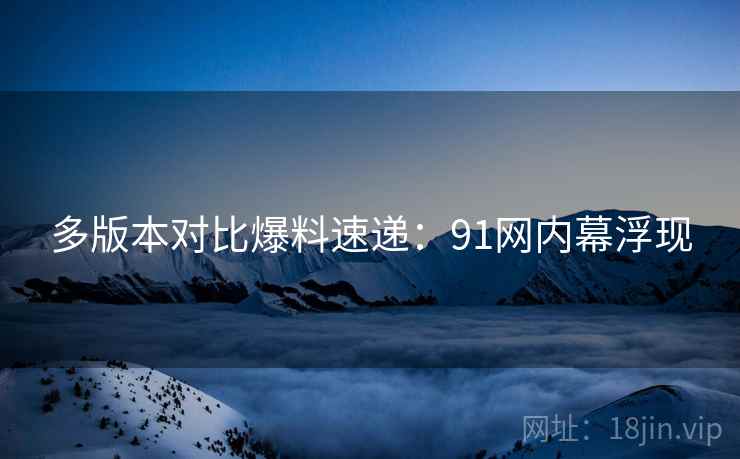 多版本对比爆料速递：91网内幕浮现