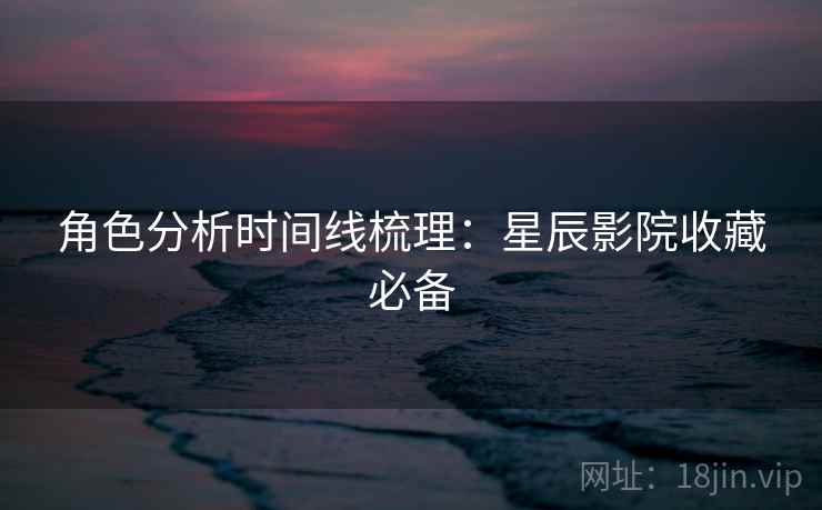 角色分析时间线梳理：星辰影院收藏必备