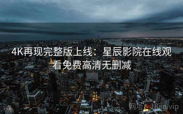 4K再现完整版上线：星辰影院在线观看免费高清无删减