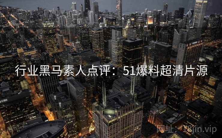 行业黑马素人点评：51爆料超清片源