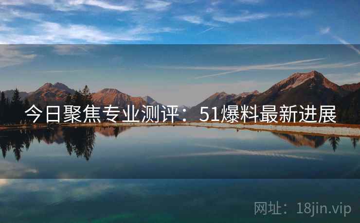 今日聚焦专业测评：51爆料最新进展