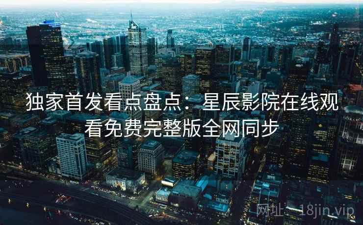 独家首发看点盘点：星辰影院在线观看免费完整版全网同步