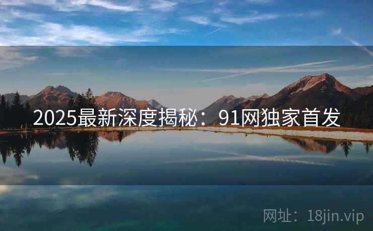2025最新深度揭秘：91网独家首发