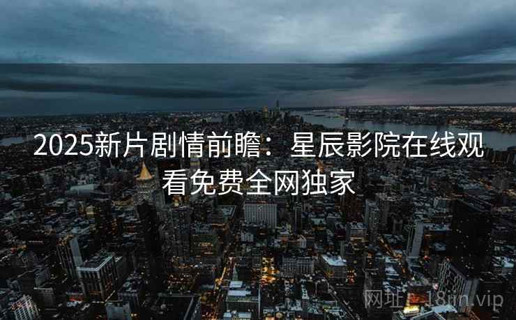 2025新片剧情前瞻：星辰影院在线观看免费全网独家