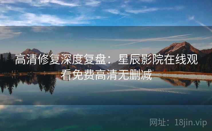 高清修复深度复盘：星辰影院在线观看免费高清无删减