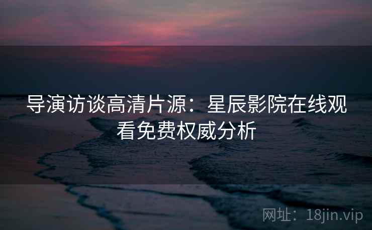 导演访谈高清片源：星辰影院在线观看免费权威分析