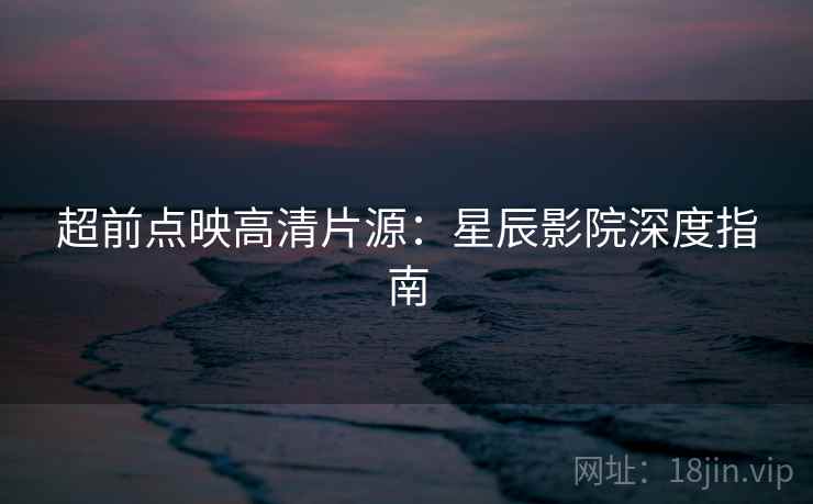 超前点映高清片源：星辰影院深度指南