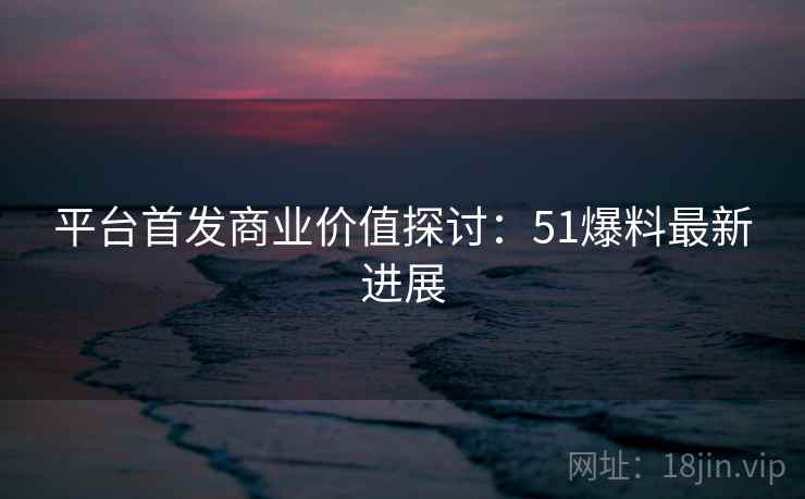 平台首发商业价值探讨：51爆料最新进展