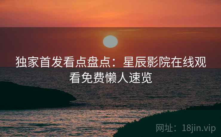 独家首发看点盘点：星辰影院在线观看免费懒人速览