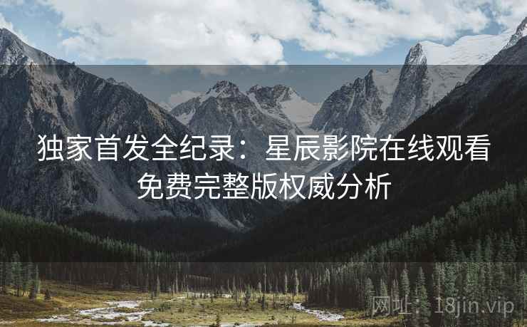 独家首发全纪录：星辰影院在线观看免费完整版权威分析