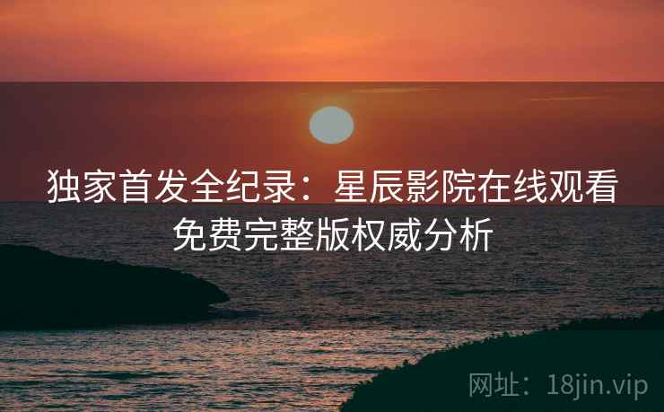 独家首发全纪录：星辰影院在线观看免费完整版权威分析
