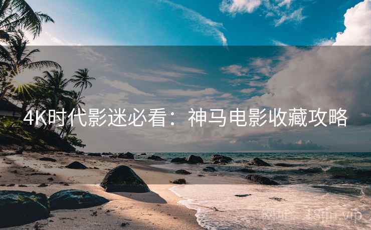 4K时代影迷必看：神马电影收藏攻略