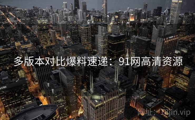多版本对比爆料速递：91网高清资源