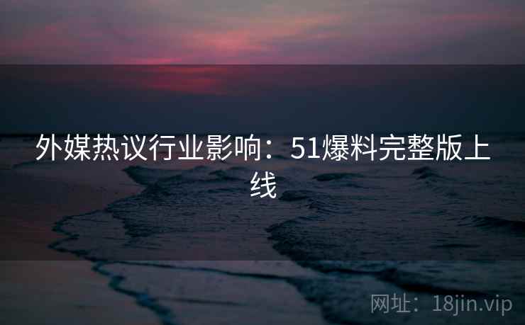 外媒热议行业影响：51爆料完整版上线