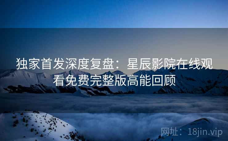 独家首发深度复盘：星辰影院在线观看免费完整版高能回顾