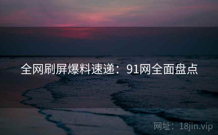 全网刷屏爆料速递：91网全面盘点