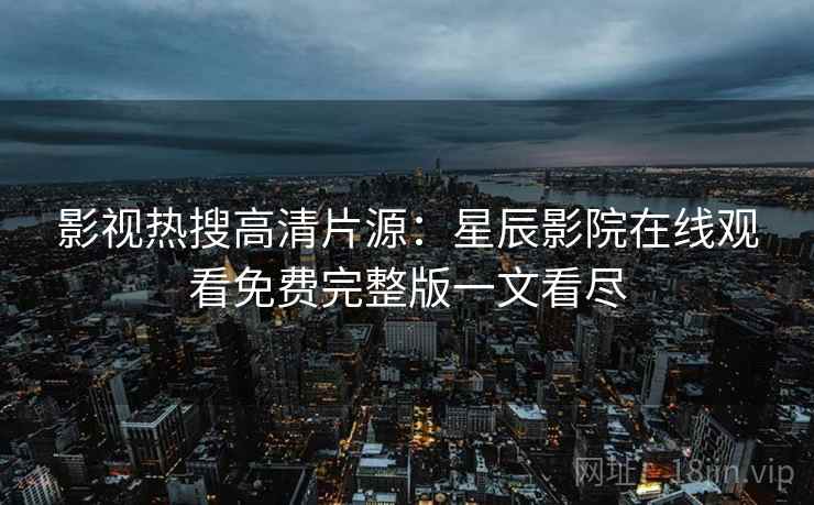 影视热搜高清片源：星辰影院在线观看免费完整版一文看尽