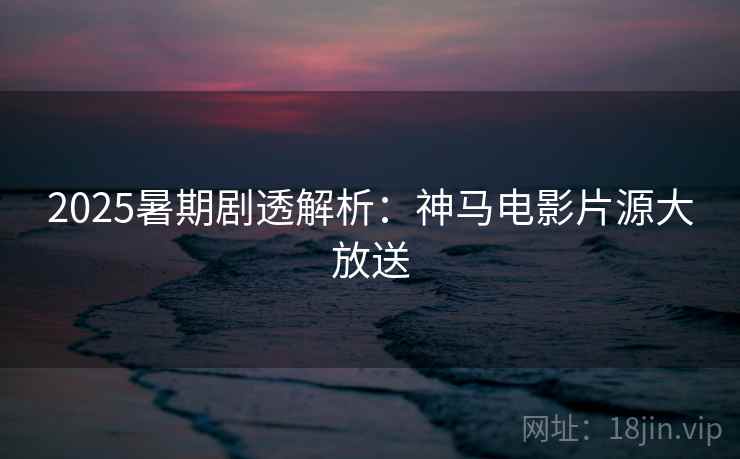 2025暑期剧透解析：神马电影片源大放送